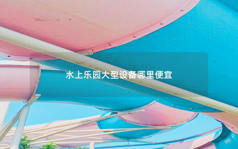 水上樂園大型設備哪里便宜 水上樂園大型設備哪里便宜